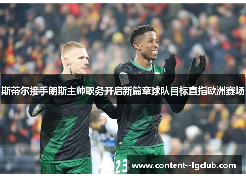 斯蒂尔接手朗斯主帅职务开启新篇章球队目标直指欧洲赛场 斯蒂尔接手朗斯主帅职务开启新篇章球队目标直指欧洲赛场